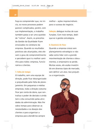 livro02_24-41_final    13.07.06   14:19   Page 28




 28


  Faça-os compreender que, no iní-          melhor – ações imprescindíveis
  cio, os novos processos podem             para o sucesso do negócio.
  parecer complicados, porém, com
  sua implementação, o trabalho             Solução: delegue muitas de suas
  também passa a ser uma questão            funções. Com mais tempo, dedi-
  de “rotina”. Assim, os preceitos          que-se à gestão estratégica.
  da Gestão da Qualidade ficam
  enraizados no cotidiano da                8. Ausência de foco
  empresa. Quando os resultados             Quando a empresa cresce sem
  positivos são alcançados, eles ele-       planejamento estratégico e não
  vam o grau de comprometimento             sabe como lidar com a grande
  e percebem que é o melhor cami-           movimentação de clientes e docu-
  nho para todos: empresa, funcio-          mentos, o empresário se perde.
  nários e clientes.                        Muitas vezes, ele acaba investin-
                                            do em diversos tipos de mercado,
  7. Falta de tempo                         sem definir um alvo. Isso prejudi-
  O trabalho, sem uma equipe de             ca a organização.
  direção, pode ficar desorganizado
  e prejudicado pela falta de plane-
  jamento. Em pequenas e médias
  empresas, toda a direção costuma
  ficar por conta do dono, que cen-
  traliza o poder de decisão e ainda
  tem o dia consumido pelas ativi-
  dades da administração. Não lhe
  sobra tempo para observar as
  necessidades e os desejos dos
  clientes e para organizar a
  empresa para atendê-los sempre
 