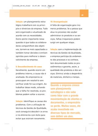 livro02_24-41_final   13.07.06   14:19   Page 29




                                                                               29


   Solução: um planejamento estra-         10. Desorganização
   tégico trabalhará com os princí-        A falta de organização gera inú-
   pios e diretrizes da empresa. Tudo      meros problemas. Se a pessoa que
   será organizado e atualizado de         atua no processo não souber
   acordo com as necessidades.             administrar os produtos e os ser-
   Outro ponto importante nessa            viços, falhas irreparáveis podem
   questão é que todos os colabora-        surgir em qualquer etapa.
   dores compartilhem dos objeti-
   vos, tornem-se mais capacitados a       Solução: com a implementação de
   também tomar decisões e emitam          técnicas da Gestão da Qualidade,
   opiniões para melhorar o desen-         a empresa participa do andamen-
   volvimento da empresa.                  to dos processos e os conhece,
                                           tem documentado todos os pro-
   9. Desconhecimento de causa             cedimentos e garante, assim, a
   Geralmente, quando ocorre um            qualidade dos produtos e dos ser-
   problema interno, a causa não é         viços. Diminui ainda o desperdício
   analisada. Os empresários se            de materiais, dinheiro e tempo.
   preocupam em resolvê-lo sem
   verificar onde foi sua origem. Ao
                                           Quando a empresa cresce
   trabalhar desse modo, achando
                                           sem planejamento
   que a falha foi resolvida, os pro-
                                           estratégico e não sabe
   blemas podem voltar a ocorrer.
                                           como lidar com a grande
                                           movimentação de clientes e
   Solução: identifique as causas dos
                                           documentos, o empresário
   problemas. Com a utilização de
                                           se perde. Muitas vezes, ele
   técnicas da Gestão da Qualidade,
                                           acaba investindo em
   você conseguirá descobrir os erros
                                           diversos tipos de mercado,
   e irá eliminá-los com êxito para
                                           sem definir um alvo.
   evitar que ocorram novamente.
 