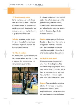 livro02_24-41_final   13.07.06   14:19   Page 30




 30


  11. Descontrole de gastos                O estoque está sempre em rotativi-
  Falta, muitas vezes, controle da         dade. Mas a falta de um produto
  rentabilidade quando a empresa           pode levar à perda do cliente,
  começa a crescer. O proprietário         que não gosta de se locomover
  perde o controle da situação, um         até o local e não encontrar a mer-
  momento em que muito dinheiro            cadoria desejada. É perda de
  é gasto sem necessidade.                 tempo e dinheiro.


  Solução: antes de perder o con-          Solução: neste caso, as técnicas de
  trole da situação financeira da          Gestão da Qualidade vão auxiliá-lo
  empresa, implante técnicas de            a organizar melhor a empresa,
  Gestão da Qualidade.                     para que o estoque esteja com
                                           material adequado. Pontos fracos
  12. Falta de produto                     e fortes do negócio são avaliados.
  De modo geral, o pequeno empre-
  sário tende a se acomodar, porque        13. Visão de curto prazo
  a maioria dos produtos que ele           Diversas empresas demonstram
  compra consegue vender.                  uma visão de curto prazo. Não
                                           idealizam um planejamento estra-
                                           tégico, com olhar no futuro, e aca-
                                           bam se acomodando no que têm
                                           hoje. Vendem o famoso feijão-
                                           com-arroz e acham que está bom.


                                           Solução: fique atento às novas ten-
                                           dências do mercado, porque isso
                                           também diz respeito a seu
                                           empreendimento. Não é uma ques-
                                           tão restrita apenas às grandes com-
 