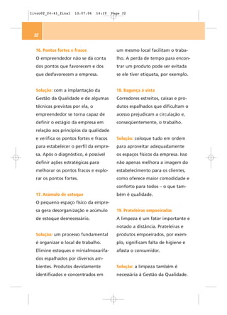 livro02_24-41_final   13.07.06    14:19   Page 32




 32


  16. Pontos fortes e fracos                um mesmo local facilitam o traba-
  O empreendedor não se dá conta            lho. A perda de tempo para encon-
  dos pontos que favorecem e dos            trar um produto pode ser evitada
  que desfavorecem a empresa.               se ele tiver etiqueta, por exemplo.


  Solução: com a implantação da             18. Bagunça à vista
  Gestão da Qualidade e de algumas          Corredores estreitos, caixas e pro-
  técnicas previstas por ela, o             dutos espalhados que dificultam o
  empreendedor se torna capaz de            acesso prejudicam a circulação e,
  definir o estágio da empresa em           conseqüentemente, o trabalho.
  relação aos princípios da qualidade
  e verifica os pontos fortes e fracos      Solução: coloque tudo em ordem
  para estabelecer o perfil da empre-       para aproveitar adequadamente
  sa. Após o diagnóstico, é possível        os espaços físicos da empresa. Isso
  definir ações estratégicas para           não apenas melhora a imagem do
  melhorar os pontos fracos e explo-        estabelecimento para os clientes,
  rar os pontos fortes.                     como oferece maior comodidade e
                                            conforto para todos – o que tam-
  17. Acúmulo de estoque                    bém é qualidade.
  O pequeno espaço físico da empre-
  sa gera desorganização e acúmulo          19. Prateleiras empoeiradas
  de estoque desnecessário.                 A limpeza é um fator importante e
                                            notado a distância. Prateleiras e
  Solução: um processo fundamental          produtos empoeirados, por exem-
  é organizar o local de trabalho.          plo, significam falta de higiene e
  Elimine estoques e minialmoxarifa-        afasta o consumidor.
  dos espalhados por diversos am-
  bientes. Produtos devidamente             Solução: a limpeza também é
  identificados e concentrados em           necessária à Gestão da Qualidade.
 
