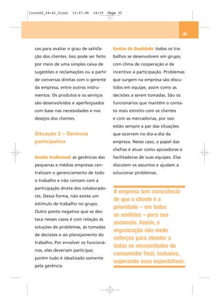 livro02_24-41_final   13.07.06   14:19    Page 35




                                                                                  35


  cos para avaliar o grau de satisfa-       Gestão da Qualidade: todos os tra-
  ção dos clientes. Isso pode ser feito     balhos se desenvolvem em grupo,
  por meio de uma simples caixa de          com clima de cooperação e de
  sugestões e reclamações ou a partir       incentivo à participação. Problemas
  de conversas diretas com o gerente        que surgem na empresa são discu-
  da empresa, entre outros instru-          tidos em equipe, assim como as
  mentos. Os produtos e os serviços         decisões a serem tomadas. São os
  são desenvolvidos e aperfeiçoados         funcionários que mantêm o conta-
  com base nas necessidades e nos           to mais estreito com os clientes
  desejos dos clientes.                     e com as mercadorias, por isso
                                            estão sempre a par das situações
  Situação 2 – Gerência                     que ocorrem no dia-a-dia da
  participativa                             empresa. Nesse caso, o papel das
                                            chefias é atuar como apoiadoras e
  Gestão tradicional: as gerências das      facilitadoras de suas equipes. Elas
  pequenas e médias empresas cen-           discutem os assuntos e ajudam a
  tralizam o gerenciamento de todo          solucionar problemas.
  o trabalho e não contam com a
  participação direta dos colaborado-
                                            A empresa tem consciência
  res. Dessa forma, não existe um
                                            de que o cliente é a
  estímulo de trabalho no grupo.
                                            prioridade – em todos
  Outro ponto negativo que se des-
                                            os sentidos – para sua
  taca nesses casos é com relação às
                                            ascensão. Assim, a
  soluções de problemas, às tomadas
                                            organização não mede
  de decisões e ao planejamento do
                                            esforços para atender a
  trabalho. Por envolver os funcioná-
                                            todas as necessidades do
  rios, eles deveriam participar,
                                            consumidor final, inclusive,
  porém tudo é idealizado somente
                                            superando suas expectativas.
  pela gerência.
 
