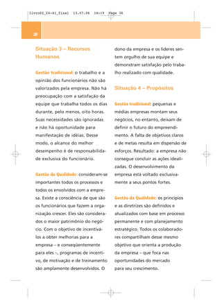 livro02_24-41_final   13.07.06    14:19   Page 36




 36


   Situação 3 – Recursos                    dono da empresa e os líderes sen-
   Humanos                                  tem orgulho de sua equipe e
                                            demonstram satisfação pelo traba-
   Gestão tradicional: o trabalho e a       lho realizado com qualidade.
   opinião dos funcionários não são
   valorizados pela empresa. Não há         Situação 4 – Propósitos
   preocupação com a satisfação da
   equipe que trabalha todos os dias        Gestão tradicional: pequenas e
   durante, pelo menos, oito horas.         médias empresas montam seus
   Suas necessidades são ignoradas          negócios, no entanto, deixam de
   e não há oportunidade para               definir o futuro do empreendi-
   manifestação de idéias. Desse            mento. A falta de objetivos claros
   modo, o alcance do melhor                e de metas resulta em dispersão de
   desempenho é de responsabilida-          esforços. Resultado: a empresa não
   de exclusiva do funcionário.             consegue concluir as ações ideali-
                                            zadas. O desenvolvimento da
   Gestão da Qualidade: consideram-se       empresa está voltado exclusiva-
   importantes todos os processos e         mente a seus pontos fortes.
   todos os envolvidos com a empre-
   sa. Existe a consciência de que são      Gestão da Qualidade: os princípios
   os funcionários que fazem a orga-        e as diretrizes são definidos e
   nização crescer. Eles são considera-     atualizados com base em processo
   dos o maior patrimônio do negó-          permanente e com planejamento
   cio. Com o objetivo de incentivá-        estratégico. Todos os colaborado-
   los a obter melhorias para a             res compartilham desse mesmo
   empresa – e conseqüentemente             objetivo que orienta a produção
   para eles –, programas de incenti-       da empresa – que foca nas
   vo, de motivação e de treinamento        oportunidades do mercado
   são amplamente desenvolvidos. O          para seu crescimento.
 