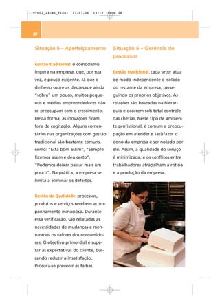 livro02_24-41_final   13.07.06     14:19   Page 38




 38


  Situação 5 – Aperfeiçoamento               Situação 6 – Gerência de
                                             processos
  Gestão tradicional: o comodismo
  impera na empresa, que, por sua            Gestão tradicional: cada setor atua
  vez, é pouco exigente. Já que o            de modo independente e isolado
  dinheiro supre as despesas e ainda         do restante da empresa, perse-
  “sobra” um pouco, muitos peque-            guindo os próprios objetivos. As
  nos e médios empreendedores não            relações são baseadas na hierar-
  se preocupam com o crescimento.            quia e ocorrem sob total controle
  Dessa forma, as inovações ficam            das chefias. Nesse tipo de ambien-
  fora de cogitação. Alguns comen-           te profissional, é comum a preocu-
  tários nas organizações com gestão         pação em atender e satisfazer o
  tradicional são bastante comuns,           dono da empresa e ser notado por
  como: “Está bom assim”, “Sempre            ele. Assim, a qualidade do serviço
  fizemos assim e deu certo”,                é minimizada, e os conflitos entre
  “Podemos deixar passar mais um             trabalhadores atrapalham a rotina
  pouco”. Na prática, a empresa se           e a produção da empresa.
  limita a eliminar os defeitos.


  Gestão da Qualidade: processos,
  produtos e serviços recebem acom-
  panhamento minucioso. Durante
  essa verificação, são relatadas as
  necessidades de mudanças e men-
  surados os valores dos consumido-
  res. O objetivo primordial é supe-
  rar as expectativas do cliente, bus-
  cando reduzir a insatisfação.
  Procura-se prevenir as falhas.
 