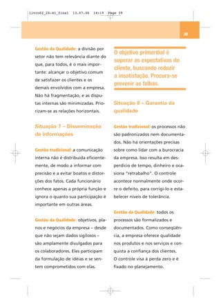 livro02_24-41_final   13.07.06     14:19   Page 39




                                                                                  39


  Gestão da Qualidade: a divisão por
                                             O objetivo primordial é
  setor não tem relevância diante do
                                             superar as expectativas do
  que, para todos, é o mais impor-
                                             cliente, buscando reduzir
  tante: alcançar o objetivo comum
                                             a insatisfação. Procura-se
  de satisfazer os clientes e os
                                             prevenir as falhas.
  demais envolvidos com a empresa.
  Não há fragmentação, e as dispu-
  tas internas são minimizadas. Prio-        Situação 8 – Garantia da
  rizam-se as relações horizontais.          qualidade


  Situação 7 – Disseminação                  Gestão tradicional: os processos não
  de informações                             são padronizados nem documenta-
                                             dos. Não há orientações precisas
  Gestão tradicional: a comunicação          sobre como lidar com a burocracia
  interna não é distribuída eficiente-       da empresa. Isso resulta em des-
  mente, de modo a informar com              perdício de tempo, dinheiro e oca-
  precisão e a evitar boatos e distor-       siona “retrabalho”. O controle
  ções dos fatos. Cada funcionário           acontece normalmente onde ocor-
  conhece apenas a própria função e          re o defeito, para corrigi-lo e esta-
  ignora o quanto sua participação é         belecer níveis de tolerância.
  importante em outras áreas.
                                             Gestão da Qualidade: todos os
  Gestão da Qualidade: objetivos, pla-       processos são formalizados e
  nos e negócios da empresa – desde          documentados. Como conseqüên-
  que não sejam dados sigilosos –            cia, a empresa oferece qualidade
  são amplamente divulgados para             nos produtos e nos serviços e con-
  os colaboradores. Eles participam          quista a confiança dos clientes.
  da formulação de idéias e se sen-          O controle visa à perda zero e é
  tem comprometidos com elas.                fixado no planejamento.
 