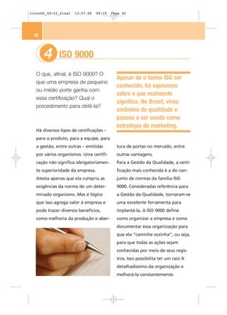 livro02_42-53_final   13.07.06   09:18   Page 42




 42



      4      ISO 9000
  O que, afinal, é ISO 9000? O
                                           Apesar de o termo ISO ser
  que uma empresa de pequeno
                                           conhecido, há equívocos
  ou médio porte ganha com
                                           sobre o que realmente
  essa certificação? Qual o
                                           significa. No Brasil, virou
  procedimento para obtê-la?
                                           sinônimo de qualidade e
                                           passou a ser usado como
                                           estratégia de marketing.
  Há diversos tipos de certificações –
  para o produto, para a equipe, para
  a gestão, entre outras – emitidas        tura de portas no mercado, entre
  por vários organismos. Uma certifi-      outras vantagens.
  cação não significa obrigatoriamen-      Para a Gestão da Qualidade, a certi-
  te superioridade da empresa.             ficação mais conhecida é a do con-
  Atesta apenas que ela cumpriu as         junto de normas da família ISO
  exigências da norma de um deter-         9000. Consideradas referência para
  minado organismo. Mas é lógico           a Gestão da Qualidade, tornaram-se
  que isso agrega valor à empresa e        uma excelente ferramenta para
  pode trazer diversos benefícios,         implantá-la. A ISO 9000 define
  como melhoria da produção e aber-        como organizar a empresa e como
                                           documentar essa organização para
                                           que ela “caminhe sozinha”, ou seja,
                                           para que todas as ações sejam
                                           conhecidas por meio de seus regis-
                                           tros. Isso possibilita ter um raio X
                                           detalhadíssimo da organização e
                                           melhorá-la constantemente.
 