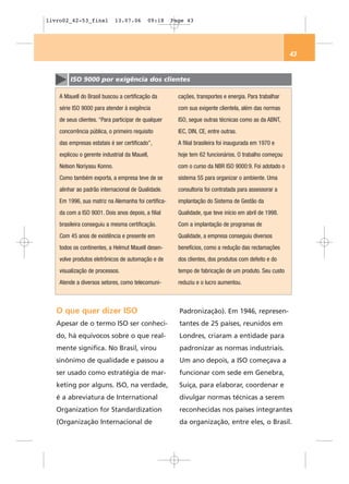 livro02_42-53_final          13.07.06      09:18     Page 43




                                                                                                       43


        ISO 9000 por exigência dos clientes

    A Mauell do Brasil buscou a certificação da        cações, transportes e energia. Para trabalhar
    série ISO 9000 para atender à exigência            com sua exigente clientela, além das normas
    de seus clientes. “Para participar de qualquer     ISO, segue outras técnicas como as da ABNT,
    concorrência pública, o primeiro requisito         IEC, DIN, CE, entre outras.
    das empresas estatais é ser certificado”,          A filial brasileira foi inaugurada em 1970 e
    explicou o gerente industrial da Mauell,           hoje tem 62 funcionários. O trabalho começou
    Nelson Noriyasu Konno.                             com o curso da NBR ISO 9000:9. Foi adotado o
    Como também exporta, a empresa teve de se          sistema 5S para organizar o ambiente. Uma
    alinhar ao padrão internacional de Qualidade.      consultoria foi contratada para assessorar a
    Em 1996, sua matriz na Alemanha foi certifica-     implantação do Sistema de Gestão da
    da com a ISO 9001. Dois anos depois, a filial      Qualidade, que teve início em abril de 1998.
    brasileira conseguiu a mesma certificação.         Com a implantação de programas de
    Com 45 anos de existência e presente em            Qualidade, a empresa conseguiu diversos
    todos os continentes, a Helmut Mauell desen-       benefícios, como a redução das reclamações
    volve produtos eletrônicos de automação e de       dos clientes, dos produtos com defeito e do
    visualização de processos.                         tempo de fabricação de um produto. Seu custo
    Atende a diversos setores, como telecomuni-        reduziu e o lucro aumentou.



   O que quer dizer ISO                                Padronização). Em 1946, represen-
   Apesar de o termo ISO ser conheci-                  tantes de 25 países, reunidos em
   do, há equívocos sobre o que real-                  Londres, criaram a entidade para
   mente significa. No Brasil, virou                   padronizar as normas industriais.
   sinônimo de qualidade e passou a                    Um ano depois, a ISO começava a
   ser usado como estratégia de mar-                   funcionar com sede em Genebra,
   keting por alguns. ISO, na verdade,                 Suíça, para elaborar, coordenar e
   é a abreviatura de International                    divulgar normas técnicas a serem
   Organization for Standardization                    reconhecidas nos países integrantes
   (Organização Internacional de                       da organização, entre eles, o Brasil.
 