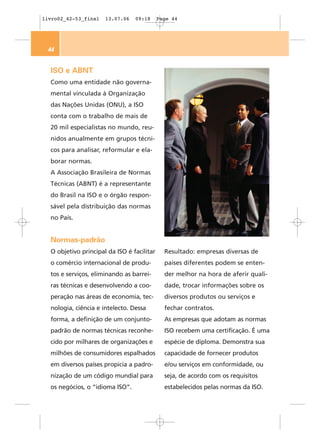 livro02_42-53_final   13.07.06   09:18      Page 44




 44


  ISO e ABNT
  Como uma entidade não governa-
  mental vinculada à Organização
  das Nações Unidas (ONU), a ISO
  conta com o trabalho de mais de
  20 mil especialistas no mundo, reu-
  nidos anualmente em grupos técni-
  cos para analisar, reformular e ela-
  borar normas.
  A Associação Brasileira de Normas
  Técnicas (ABNT) é a representante
  do Brasil na ISO e o órgão respon-
  sável pela distribuição das normas
  no País.


  Normas-padrão
  O objetivo principal da ISO é facilitar     Resultado: empresas diversas de
  o comércio internacional de produ-          países diferentes podem se enten-
  tos e serviços, eliminando as barrei-       der melhor na hora de aferir quali-
  ras técnicas e desenvolvendo a coo-         dade, trocar informações sobre os
  peração nas áreas de economia, tec-         diversos produtos ou serviços e
  nologia, ciência e intelecto. Dessa         fechar contratos.
  forma, a definição de um conjunto-          As empresas que adotam as normas
  padrão de normas técnicas reconhe-          ISO recebem uma certificação. É uma
  cido por milhares de organizações e         espécie de diploma. Demonstra sua
  milhões de consumidores espalhados          capacidade de fornecer produtos
  em diversos países propicia a padro-        e/ou serviços em conformidade, ou
  nização de um código mundial para           seja, de acordo com os requisitos
  os negócios, o “idioma ISO”.                estabelecidos pelas normas da ISO.
 