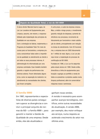 livro02_42-53_final         13.07.06    09:18      Page 45




                                                                                                    45


        Depois da Qualidade Total, a vez da ISO 9000

    O sócio-diretor Marcelo Guerra Lages, da         A curto prazo, o custo da empresa cresceu.
    Loc Lav Locadora de Equipamentos para            Mas, a médio e longo prazos, o investimento
    Limpeza, assumiu, ele mesmo, a responsa-         garantiu redução de despesas, aumento da
    bilidade pela implantação dos princípios da      eficiência nos processos, incremento do
    Qualidade em sua empresa.                        faturamento por funcionário e maior satisfa-
    Com a orientação do Sebrae, implementou o        ção do cliente, principalmente com redução
    Programa de Qualidade Total. Por meio de         no tempo de atendimento. Com 20 funcioná-
    cursos para os funcionários, a empresa pro-      rios, a empresa teve em 2005 faturamento
    curou conscientizar todos sobre a importân-      de 1 milhão de reais. Agora, a Loc Lav pla-
    cia da qualidade no atendimento ao cliente e     neja iniciar a implantação do processo de
    em todos os seus processos internos. A           certificação da ISO 9000.
    administração foi informatizada por uma          Fundada em 1996, a Loc Lav foi adquirida
    empresa contratada. Esse trabalho também         pelos atuais sócios em 1998. Desde então,
    garantiu o registro da performance dos           diversificou a linha de equipamentos para
    diversos setores. Foram detectados alguns        locação e agregou ao portfólio a venda de
    erros, como na separação do material e no        todos os acessórios e produtos usados numa
    atendimento às necessidades dos clientes,        limpeza profissional, além de comercializar
    que foram corrigidos.                            máquinas novas e seminovas.




   A família 9000                                    ganham novas versões.
   Em 1987, representantes e especia-                A revisão é necessária para acom-
   listas de diversos países consegui-               panhar avanços tecnológicos, cien-
   ram superar as divergências e con-                tíficos, entre outras necessidades
   cluir o principal conjunto de nor-                de atualização. A versão 2000,
   mas da ISO – a família 9000 –, para               por exemplo, deu maior enfoque
   garantir e manter a Gestão da                     aos serviços, numa resposta ao
   Qualidade de uma empresa. Desde                   acelerado crescimento do setor nos
   então, elas são atualizadas e                     últimos anos.
 