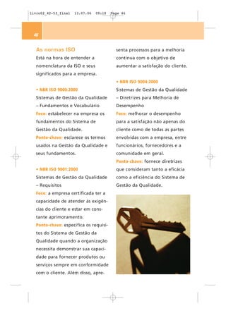 livro02_42-53_final   13.07.06   09:18   Page 46




 46


  As normas ISO                            senta processos para a melhoria
  Está na hora de entender a               contínua com o objetivo de
  nomenclatura da ISO e seus               aumentar a satisfação do cliente.
  significados para a empresa.
                                           • NBR ISO 9004:2000
  • NBR ISO 9000:2000                      Sistemas de Gestão da Qualidade
  Sistemas de Gestão da Qualidade          – Diretrizes para Melhoria de
  – Fundamentos e Vocabulário              Desempenho
  Foco: estabelecer na empresa os          Foco: melhorar o desempenho
  fundamentos do Sistema de                para a satisfação não apenas do
  Gestão da Qualidade.                     cliente como de todas as partes
  Ponto-chave: esclarece os termos         envolvidas com a empresa, entre
  usados na Gestão da Qualidade e          funcionários, fornecedores e a
  seus fundamentos.                        comunidade em geral.
                                           Ponto-chave: fornece diretrizes
  • NBR ISO 9001:2000                      que consideram tanto a eficácia
  Sistemas de Gestão da Qualidade          como a eficiência do Sistema de
  – Requisitos                             Gestão da Qualidade.
  Foco: a empresa certificada ter a
  capacidade de atender às exigên-
  cias do cliente e estar em cons-
  tante aprimoramento.
  Ponto-chave: especifica os requisi-
  tos do Sistema de Gestão da
  Qualidade quando a organização
  necessita demonstrar sua capaci-
  dade para fornecer produtos ou
  serviços sempre em conformidade
  com o cliente. Além disso, apre-
 