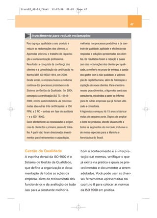 livro02_42-53_final          13.07.06       09:18    Page 47




                                                                                                        47


         Investimento para reduzir reclamações

    Para agregar qualidade a seu produto e             melhorias nos processos produtivos e de con-
    reduzir as reclamações dos clientes, a             trole de qualidade, agilidade e eficiência nas
    Agomolas priorizou o trabalho de capacita-         respostas e soluções apresentadas aos clien-
    ção e conscientização profissional.                tes. Os resultados foram a redução a quase
    Resultado: a conquista da confiança dos            zero das reclamações dos clientes por quali-
    clientes e a consolidação da certificação na       dade, a melhoria no prazo de entrega, a queda
    Norma NBR ISO 9002:1994, em 2000.                  dos gastos com a não-qualidade, a valoriza-
    Desde então, a empresa busca a melhoria            ção do capital humano, além da fidelização e
    contínua dos processos produtivos e do             captação de novos clientes. Para orientá-la
    Sistema de Gestão da Qualidade. Em 2004,           nesses procedimentos, a Agomolas contratou
    conseguiu a certificação ISO TS 16949-             consultores, escolhidos a partir de informa-
    2002, norma automobilística. As próximas           ções de outras empresas que já haviam utili-
    metas são outras três certificações: a 150         zado a consultoria.
    PPM, a 5 NC – ambas em fase de auditoria           A Agomolas começou há 15 anos a fabricar
    – e a ISO 14000.                                   molas de pequeno porte. Depois de ampliar
    Ouvir atentamente as necessidades e exigên-        a linha de produtos, atende atualmente a
    cias do cliente foi o primeiro passo do traba-     todos os segmentos do mercado, inclusive o
    lho. A partir daí, foram direcionados investi-     de molas especiais para a Marinha e
    mentos para treinamentos e capacitação,            Aeronáutica do Brasil.



  Gestão da Qualidade                                  Com o conhecimento e a interpre-
  A espinha dorsal da ISO 9000 é o                     tação das normas, verifique o que
  Sistema de Gestão da Qualidade,                      já existe na prática e quais os pro-
  que define a organização e docu-                     cedimentos e documentos a serem
  mentação de todas as ações da                        adotados. Você pode usar as diver-
  empresa, além do treinamento dos                     sas ferramentas apresentadas no
  funcionários e da avaliação de tudo                  capítulo 8 para colocar as normas
  isso para a constante melhoria.                      da ISO 9000 em prática.
 