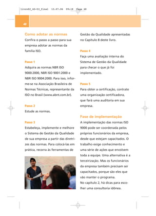 livro02_42-53_final   13.07.06   09:18   Page 48




 48


  Como adotar as normas                    Gestão da Qualidade apresentadas
  Confira o passo a passo para sua         no Capítulo 8 deste livro.
  empresa adotar as normas da
  família ISO.                             Passo 4
                                           Faça uma avaliação interna do
  Passo 1                                  Sistema de Gestão da Qualidade
  Adquira as normas NBR ISO                para checar o que já foi
  9000:2000, NBR ISO 9001:2000 e           implementado.
  NBR ISO 9004:2000. Para isso, infor-
  me-se na Associação Brasileira de        Passo 5
  Normas Técnicas, representante da        Para obter a certificação, contrate
  ISO no Brasil (www.abnt.com.br).         uma organização certificadora,
                                           que fará uma auditoria em sua
  Passo 2                                  empresa.
  Estude as normas.
                                           Fase de implementação
  Passo 3                                  A implementação das normas ISO
  Estabeleça, implemente e melhore         9000 pode ser coordenada pelos
  o Sistema de Gestão da Qualidade         próprios funcionários da empresa,
  de sua empresa a partir das diretri-     desde que estejam capacitados. O
  zes das normas. Para colocá-las em       trabalho exige conhecimento e
  prática, recorra às ferramentas de       uma série de ações que envolvem
                                           toda a equipe. Uma alternativa é a
                                           terceirização. Mas os funcionários
                                           da empresa também precisam ser
                                           capacitados, porque são eles que
                                           vão manter o programa.
                                           No capítulo 2, há dicas para esco-
                                           lher uma consultoria idônea.
 