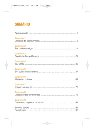 livro02_01-05_final      14.07.06     15:51    Page 3




  SUMÁRIO

  Apresentação ............................................................................. 5

  Capítulo 1
  Questão de sobrevivência .......................................................... 6

  Capítulo 2
  Por onde começar ................................................................... 14

  Capítulo 3
  Qualidade faz a diferença ......................................................... 24

  Capítulo 4
  ISO 9000 ................................................................................. 42

  Capítulo 5
  Em busca da excelência .......................................................... 54

  Capítulo 6
  Melhoria contínua ..................................................................... 62

  Capítulo 7
  O que vem por aí ..................................................................... 70

  Capítulo 8
  Glossário das ferramentas ....................................................... 78

  Capítulo 9
  O sucesso depende de todos .................................................. 92

  Sobre a autora ......................................................................... 94
  Referências .............................................................................. 95
 