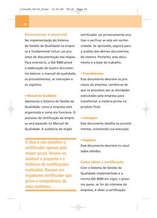 livro02_42-53_final   13.07.06   09:18   Page 50




 50


  Documentar é essencial                   certificador vai primeiramente ana-
  Na implementação do Sistema              lisar e verificar se está em confor-
  de Gestão da Qualidade na empre-         midade. Se aprovado, seguirá para
  sa é fundamental incluir um pro-         a análise dos demais documentos
  cesso de documentação das etapas.        do sistema. Portanto, esse docu-
  Para orientá-lo, a ISO 9000 prevê        mento é a base do trabalho.
  a elaboração de quatro documen-
  tos básicos: o manual de qualidade,      • Procedimentos
  os procedimentos, as instruções e        Esse documento descreve os pro-
  os registros.                            cessos da empresa. Lembre-se de
                                           que os processos são as atividades
  • Manual de Qualidade                    executadas pela empresa para
  Apresenta o Sistema de Gestão da         transformar a matéria-prima no
  Qualidade, como a empresa está           produto final.
  organizada e como ela funciona. O
  processo de certificação da empre-       • Instruções
  sa será baseado no Manual de             Esse documento detalha os procedi-
  Qualidade. A auditoria do órgão          mentos, orientando sua execução.


                                           • Registros
   A dica é não escolher o
                                           Esse documento descreve os resul-
   certificador apenas pelo
                                           tados obtidos.
   menor preço. Devem-se
   analisar a proposta e o
                                           Como obter a certificação
   histórico de certificações
                                           Com o Sistema de Gestão da
   realizadas. Busque um
                                           Qualidade implementado e a
   organismo certificador que
                                           norma ISO 9000 em vigor, o próxi-
   prove a competência de
                                           mo passo, se for do interesse da
   seus auditores.
                                           empresa, é obter a certificação.
 