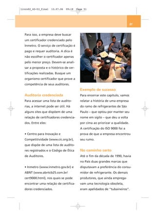 livro02_42-53_final   13.07.06   09:18   Page 51




                                                                                51


  Para isso, a empresa deve buscar
  um certificador credenciado pelo
  Inmetro. O serviço de certificação é
  pago e requer auditoria. A dica é
  não escolher o certificador apenas
  pelo menor preço. Devem-se anali-
  sar a proposta e o histórico de cer-
  tificações realizadas. Busque um
  organismo certificador que prove a
  competência de seus auditores.
                                           Exemplo de sucesso
  Auditoria credenciada                    Para encerrar este capítulo, vamos
  Para acessar uma lista de audito-        relatar a história de uma empresa
  rias, a internet pode ser útil. Há       do ramo de refrigerantes de São
  alguns sites que dispõem de uma          Paulo – que optou por manter seu
  relação de certificadores credencia-     nome em sigilo – que deu a volta
  dos. Entre eles:                         por cima ao priorizar a qualidade.
                                           A certificação do ISO 9000 foi a
  • Centro para Inovação e                 prova de que a empresa encontrou
  Competitividade (www.cic.org.br),        seu rumo.
  que dispõe de uma lista de audito-
  res registrados e o Código de Ética      No caminho certo
  de Auditores.                            Até o fim da década de 1990, havia
                                           no País duas grandes marcas que
  • Inmetro (www.inmetro.gov.br) e         disputavam a preferência do consu-
  ABNT (www.abntcb25.com.br/               midor de refrigerante. Os demais
  cert9000.html), nos quais se pode        produtores, que ainda emprega-
  encontrar uma relação de certifica-      vam uma tecnologia obsoleta,
  dores credenciados.                      eram apelidados de “tubaineiros”.
 