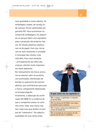 livro02_42-53_final   13.07.06   09:18   Page 53




                                                                                          53


  mais qualidade e novos sabores. As
  embalagens usadas, de cerveja ou
  de cachaça, foram substituídas por
  garrafas PET. Para economizar na
  compra de embalagens, foi adquiri-
  da no parque fabril uma sopradora
  para a produção dos próprios fras-
  cos. Os rótulos plásticos substituí-
  ram os de papel. Com isso, torna-
  ram-se mais resistentes à umidade.
  A ilustração dos rótulos, mais
  coloridos, ficou mais atraente
  – principalmente aos olhos das
  crianças, clientes muito importan-
  tes nesse segmento.
  No relançamento da marca, procu-
  rou-se associar valor ao produto,
  com promoções, distribuição de
  brindes ou patrocínio de eventos
  abertos, que contribuíram para que
  a marca, antigamente desprezada,
  se tornasse popular.
                                             O que você viu no capítulo 4
  Finalmente, a obtenção da certifi-
                                              1 > A origem, o significado e a importân-
  cação ISO 9000 foi a evidência de          cia da ISO 9000.
  que a companhia estava no cami-             2 > As normas da ISO 9000 e seus impac-
                                             tos positivos para a empresa.
  nho certo. Hoje, essa marca não
                                              3 > O passo a passo para implementar as
  tem nada mais que lembre os tem-           normas da família ISO.
  pos de “tubaineira”. Ela adquiriu           4 > O exemplo de uma empresa de refri-
                                             gerante que priorizou a qualidade.
  qualidade em suas várias áreas.
 