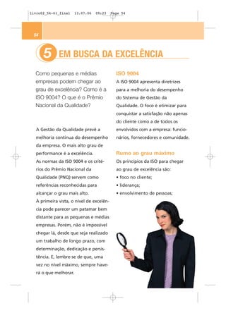 livro02_54-61_final    13.07.06   09:23   Page 54




 54



      5      EM BUSCA DA EXCELÊNCIA
  Como pequenas e médias                    ISO 9004
  empresas podem chegar ao                  A ISO 9004 apresenta diretrizes
  grau de excelência? Como é a              para a melhoria do desempenho
  ISO 9004? O que é o Prêmio                do Sistema de Gestão da
  Nacional da Qualidade?                    Qualidade. O foco é otimizar para
                                            conquistar a satisfação não apenas
                                            do cliente como a de todos os
  A Gestão da Qualidade prevê a             envolvidos com a empresa: funcio-
  melhoria contínua do desempenho           nários, fornecedores e comunidade.
  da empresa. O mais alto grau de
  performance é a excelência.               Rumo ao grau máximo
  As normas da ISO 9004 e os crité-         Os princípios da ISO para chegar
  rios do Prêmio Nacional da                ao grau de excelência são:
  Qualidade (PNQ) servem como               • foco no cliente;
  referências reconhecidas para             • liderança;
  alcançar o grau mais alto.                • envolvimento de pessoas;
  À primeira vista, o nível de excelên-
  cia pode parecer um patamar bem
  distante para as pequenas e médias
  empresas. Porém, não é impossível
  chegar lá, desde que seja realizado
  um trabalho de longo prazo, com
  determinação, dedicação e persis-
  tência. E, lembre-se de que, uma
  vez no nível máximo, sempre have-
  rá o que melhorar.
 