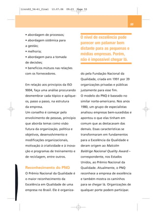 livro02_54-61_final   13.07.06    09:23   Page 55




                                                                                55


   • abordagem de processos;
                                            O nível de excelência pode
   • abordagem sistêmica para
                                            parecer um patamar bem
   a gestão;
                                            distante para as pequenas e
   • melhoria;
                                            médias empresas. Porém,
   • abordagem para a tomada
                                            não é impossível chegar lá.
   de decisões;
   • benefícios mútuos nas relações
   com os fornecedores.                     do pela Fundação Nacional da
                                            Qualidade, criada em 1991 por 39
   Em relação aos princípios da ISO         organizações privadas e públicas
   9004, faça uma análise procurando        justamente para esse fim.
   desmembrar cada tópico e aplique-        O modelo do PNQ é baseado no
   os, passo a passo, na estrutura          similar norte-americano. Nos anos
   da empresa.                              1980, um grupo de especialistas
   Um conselho é começar pelo               analisou empresas bem-sucedidas e
   envolvimento de pessoas, princípio       apontou o que elas tinham em
   que aborda temas como visão              comum que as destacavam das
   futura da organização, política e        demais. Essas características se
   objetivos, desenvolvimento e             transformaram em fundamentos
   modificações organizacionais,            para a Excelência da Qualidade e
   motivação à criatividade e à inova-      deram origem ao Malcolm
   ção e programas de treinamento e         Baldrige Nacional Quality Award –
   de reciclagem, entre outros.             correspondente, nos Estados
                                            Unidos, ao Prêmio Nacional da
   Reconhecimento do PNQ                    Qualidade. Atualmente, o PNQ
   O Prêmio Nacional da Qualidade é         reconhece a empresa de excelência
   o maior reconhecimento da                e também mostra os caminhos
   Excelência em Qualidade de uma           para se chegar lá. Organizações de
   empresa no Brasil. Ele é organiza-       qualquer porte podem participar.
 