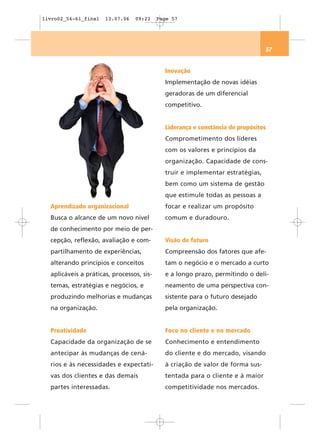 livro02_54-61_final   13.07.06   09:23     Page 57




                                                                                57


                                             Inovação
                                             Implementação de novas idéias
                                             geradoras de um diferencial
                                             competitivo.


                                             Liderança e constância de propósitos
                                             Comprometimento dos líderes
                                             com os valores e princípios da
                                             organização. Capacidade de cons-
                                             truir e implementar estratégias,
                                             bem como um sistema de gestão
                                             que estimule todas as pessoas a
  Aprendizado organizacional                 focar e realizar um propósito
  Busca o alcance de um novo nível           comum e duradouro.
  de conhecimento por meio de per-
  cepção, reflexão, avaliação e com-         Visão de futuro
  partilhamento de experiências,             Compreensão dos fatores que afe-
  alterando princípios e conceitos           tam o negócio e o mercado a curto
  aplicáveis a práticas, processos, sis-     e a longo prazo, permitindo o deli-
  temas, estratégias e negócios, e           neamento de uma perspectiva con-
  produzindo melhorias e mudanças            sistente para o futuro desejado
  na organização.                            pela organização.


  Proatividade                               Foco no cliente e no mercado
  Capacidade da organização de se            Conhecimento e entendimento
  antecipar às mudanças de cená-             do cliente e do mercado, visando
  rios e às necessidades e expectati-        à criação de valor de forma sus-
  vas dos clientes e das demais              tentada para o cliente e à maior
  partes interessadas.                       competitividade nos mercados.
 