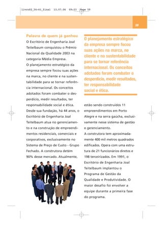 livro02_54-61_final   13.07.06   09:23   Page 59




                                                                               59


   Palavra de quem já ganhou
                                           O planejamento estratégico
   O Escritório de Engenharia Joal
                                           da empresa sempre focou
   Teitelbaum conquistou o Prêmio
                                           suas ações na marca, no
   Nacional da Qualidade 2003 na
                                           cliente e na sustentabilidade
   categoria Média Empresa.
                                           para se tornar referência
   O planejamento estratégico da
                                           internacional. Os conceitos
   empresa sempre focou suas ações
                                           adotados foram combater o
   na marca, no cliente e na susten-
                                           desperdício, medir resultados,
   tabilidade para se tornar referên-
                                           ter responsabilidade
   cia internacional. Os conceitos
                                           social e ética.
   adotados foram combater o des-
   perdício, medir resultados, ter
   responsabilidade social e ética.        estão sendo construídos 11
   Desde sua fundação, há 44 anos, o       empreendimentos em Porto
   Escritório de Engenharia Joal           Alegre e na serra gaúcha, exclusi-
   Teitelbaum atua no gerenciamen-         vamente nesse sistema de gestão
   to e na construção de empreendi-        e gerenciamento.
   mentos residenciais, comerciais e       A construtora tem aproximada-
   corporativos, exclusivamente no         mente 400 mil metros quadrados
   Sistema de Preço de Custo - Grupo       edificados. Opera com uma estru-
   Fechado. A construtora detém            tura de 21 funcionários diretos e
   90% desse mercado. Atualmente,          198 terceirizados. Em 1991, o
                                           Escritório de Engenharia Joal
                                           Teitelbaum implantou o
                                           Programa de Gestão da
                                           Qualidade e Produtividade. O
                                           maior desafio foi envolver a
                                           equipe durante a primeira fase
                                           do programa.
 