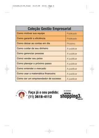 livro02_01-05_final   14.07.06   15:51   Page 4




               Coleção Gestão Empresarial
    Como motivar sua equipe                       Publicado

    Como garantir a eficiência                    Publicado

    Como deixar as contas em dia                  Próximo

    Como cuidar de seu dinheiro                   A publicar

    Como gerenciar pessoas                        A publicar

    Como vender seu peixe                         A publicar

    Como planejar o próximo passo                 A publicar

    Como entender o mercado                       A publicar

    Como usar a matemática financeira             A publicar

    Como ser um empreendedor de sucesso           A publicar
 