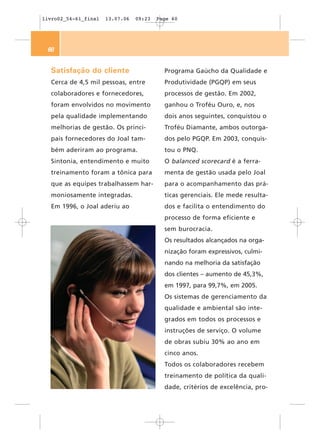 livro02_54-61_final   13.07.06   09:23   Page 60




 60


  Satisfação do cliente                    Programa Gaúcho da Qualidade e
  Cerca de 4,5 mil pessoas, entre          Produtividade (PGQP) em seus
  colaboradores e fornecedores,            processos de gestão. Em 2002,
  foram envolvidos no movimento            ganhou o Troféu Ouro, e, nos
  pela qualidade implementando             dois anos seguintes, conquistou o
  melhorias de gestão. Os princi-          Troféu Diamante, ambos outorga-
  pais fornecedores do Joal tam-           dos pelo PGQP. Em 2003, conquis-
  bém aderiram ao programa.                tou o PNQ.
  Sintonia, entendimento e muito           O balanced scorecard é a ferra-
  treinamento foram a tônica para          menta de gestão usada pelo Joal
  que as equipes trabalhassem har-         para o acompanhamento das prá-
  moniosamente integradas.                 ticas gerenciais. Ele mede resulta-
  Em 1996, o Joal aderiu ao                dos e facilita o entendimento do
                                           processo de forma eficiente e
                                           sem burocracia.
                                           Os resultados alcançados na orga-
                                           nização foram expressivos, culmi-
                                           nando na melhoria da satisfação
                                           dos clientes – aumento de 45,3%,
                                           em 1997, para 99,7%, em 2005.
                                           Os sistemas de gerenciamento da
                                           qualidade e ambiental são inte-
                                           grados em todos os processos e
                                           instruções de serviço. O volume
                                           de obras subiu 30% ao ano em
                                           cinco anos.
                                           Todos os colaboradores recebem
                                           treinamento de política da quali-
                                           dade, critérios de excelência, pro-
 