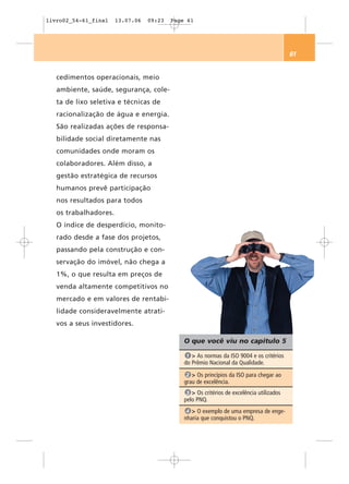 livro02_54-61_final    13.07.06   09:23   Page 61




                                                                                           61


   cedimentos operacionais, meio
   ambiente, saúde, segurança, cole-
   ta de lixo seletiva e técnicas de
   racionalização de água e energia.
   São realizadas ações de responsa-
   bilidade social diretamente nas
   comunidades onde moram os
   colaboradores. Além disso, a
   gestão estratégica de recursos
   humanos prevê participação
   nos resultados para todos
   os trabalhadores.
   O índice de desperdício, monito-
   rado desde a fase dos projetos,
   passando pela construção e con-
   servação do imóvel, não chega a
   1%, o que resulta em preços de
   venda altamente competitivos no
   mercado e em valores de rentabi-
   lidade consideravelmente atrati-
   vos a seus investidores.

                                              O que você viu no capítulo 5

                                               1 > As normas da ISO 9004 e os critérios
                                              do Prêmio Nacional da Qualidade.
                                               2 > Os princípios da ISO para chegar ao
                                              grau de excelência.
                                               3 > Os critérios de excelência utilizados
                                              pelo PNQ.
                                               4 > O exemplo de uma empresa de enge-
                                              nharia que conquistou o PNQ.
 