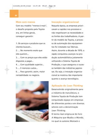 livro02_62-69_final    13.07.06   09:27   Page 64




 64


  Mais com menos                            Inovação organizacional
  Com seu modelo “menos é mais”,            Naquela época, as empresas priori-
  o desafio proposto pela Toyota            zavam a rapidez nos processos e
  era, em linhas gerais,                    não respeitavam as necessidades e
  conseguir garantir:                       os limites dos trabalhadores. A par-
                                            tir do modelo da Toyota, o proces-
  1. Os serviços e produtos que os          so de automação dos equipamen-
  clientes buscam...                        tos foi instalado nas fábricas.
  2. ... No momento exato que               Assim, durante a década de 1970, o
  eles querem...                            Japão conquistou avanços na pro-
  3. ... Com os preços que eles estão       dução automobilística justamente
  dispostos a pagar...                      utilizando o Sistema Toyota de
  4. ... Com qualidade superior...          Produção, o que assegurou o suces-
  5. ... E menores custos...                so também das indústrias japone-
  6. ... Para garantir, assim, maior        sas. Ou seja, a inovação organiza-
  rentabilidade no negócio.                 cional se mostrou tão importante
                                            quanto o avanço tecnológico.


                                            Aplicação do Lean Thinking
                                            Desenvolvido originalmente para
                                            a indústria de manufatura, o
                                            Sistema Toyota de Produção tem
                                            conquistado espaço em empresas
                                            de diferentes portes e em diversos
                                            setores com a denominação
                                            Lean Thinking.
                                            O termo lean origina-se do livro
                                            A Máquina que Mudou o Mundo,
                                            no qual os autores Womack e
 