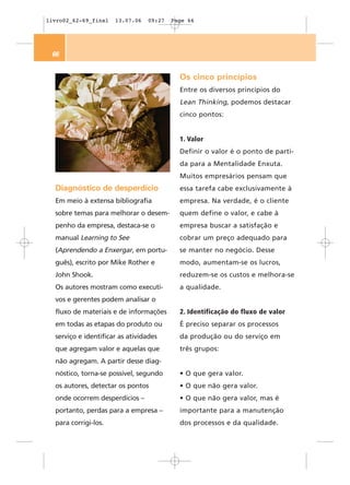 livro02_62-69_final   13.07.06   09:27   Page 66




 66


                                           Os cinco princípios
                                           Entre os diversos princípios do
                                           Lean Thinking, podemos destacar
                                           cinco pontos:


                                           1. Valor
                                           Definir o valor é o ponto de parti-
                                           da para a Mentalidade Enxuta.
                                           Muitos empresários pensam que
  Diagnóstico de desperdício               essa tarefa cabe exclusivamente à
  Em meio à extensa bibliografia           empresa. Na verdade, é o cliente
  sobre temas para melhorar o desem-       quem define o valor, e cabe à
  penho da empresa, destaca-se o           empresa buscar a satisfação e
  manual Learning to See                   cobrar um preço adequado para
  (Aprendendo a Enxergar, em portu-        se manter no negócio. Desse
  guês), escrito por Mike Rother e         modo, aumentam-se os lucros,
  John Shook.                              reduzem-se os custos e melhora-se
  Os autores mostram como executi-         a qualidade.
  vos e gerentes podem analisar o
  fluxo de materiais e de informações      2. Identificação do fluxo de valor
  em todas as etapas do produto ou         É preciso separar os processos
  serviço e identificar as atividades      da produção ou do serviço em
  que agregam valor e aquelas que          três grupos:
  não agregam. A partir desse diag-
  nóstico, torna-se possível, segundo      • O que gera valor.
  os autores, detectar os pontos           • O que não gera valor.
  onde ocorrem desperdícios –              • O que não gera valor, mas é
  portanto, perdas para a empresa –        importante para a manutenção
  para corrigi-los.                        dos processos e da qualidade.
 