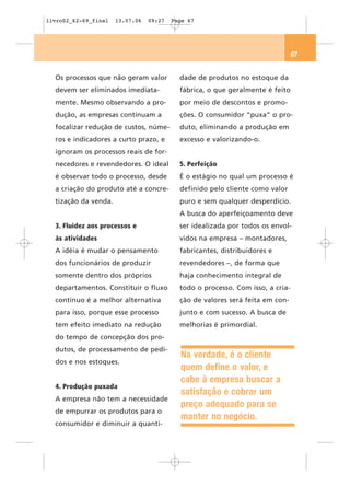 livro02_62-69_final   13.07.06   09:27   Page 67




                                                                                67


  Os processos que não geram valor         dade de produtos no estoque da
  devem ser eliminados imediata-           fábrica, o que geralmente é feito
  mente. Mesmo observando a pro-           por meio de descontos e promo-
  dução, as empresas continuam a           ções. O consumidor “puxa” o pro-
  focalizar redução de custos, núme-       duto, eliminando a produção em
  ros e indicadores a curto prazo, e       excesso e valorizando-o.
  ignoram os processos reais de for-
  necedores e revendedores. O ideal        5. Perfeição
  é observar todo o processo, desde        É o estágio no qual um processo é
  a criação do produto até a concre-       definido pelo cliente como valor
  tização da venda.                        puro e sem qualquer desperdício.
                                           A busca do aperfeiçoamento deve
  3. Fluidez aos processos e               ser idealizada por todos os envol-
  às atividades                            vidos na empresa – montadores,
  A idéia é mudar o pensamento             fabricantes, distribuidores e
  dos funcionários de produzir             revendedores –, de forma que
  somente dentro dos próprios              haja conhecimento integral de
  departamentos. Constituir o fluxo        todo o processo. Com isso, a cria-
  contínuo é a melhor alternativa          ção de valores será feita em con-
  para isso, porque esse processo          junto e com sucesso. A busca de
  tem efeito imediato na redução           melhorias é primordial.
  do tempo de concepção dos pro-
  dutos, de processamento de pedi-
                                           Na verdade, é o cliente
  dos e nos estoques.
                                           quem define o valor, e
                                           cabe à empresa buscar a
  4. Produção puxada
                                           satisfação e cobrar um
  A empresa não tem a necessidade
                                           preço adequado para se
  de empurrar os produtos para o
                                           manter no negócio.
  consumidor e diminuir a quanti-
 