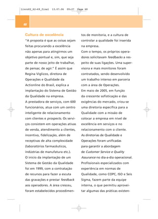 livro02_62-69_final   13.07.06   09:27   Page 68




 68


  Cultura de excelência                    tos de monitoria, e a cultura de
  “A proposta é que as coisas sejam        controlar a qualidade foi inserida
  feitas procurando a excelência           na empresa.
  não apenas para atingirmos um            Com o tempo, os próprios opera-
  objetivo pontual e, sim, que seja        dores solicitavam feedbacks a res-
  parte de nosso jeito de trabalhar,       peito de suas ligações. Uma super-
  de pensar, de agir.” É assim que         visora e mais monitores foram
  Regina Viglizzo, diretora de             contratados, sendo desenvolvido
  Operações e Qualidade da                 um trabalho intenso em parceria
  Actionline do Brasil, explica a          com a área de Operações.
  implantação do Sistema de Gestão         Em maio de 2005, em função
  da Qualidade na empresa.                 da crescente sofisticação e das
  A prestadora de serviços, com 600        exigências do mercado, criou-se
  funcionários, atua com um centro         uma diretoria específica para a
  inteligente de relacionamento            Qualidade com a missão de
  com clientes e prospects. Os servi-      colocar a empresa em nível de
  ços consistem em operações ativas        excelência em serviços e no
  de venda, atendimento a clientes,        relacionamento com o cliente.
  incentivo, fidelização, além de          As diretorias de Qualidade e
  receptivas de alta complexidade          Operações foram unificadas
  (laboratórios farmacêuticos,             para garantir a abordagem
  indústrias de manufatura etc.).          de Customer Service e Quality
  O início da implantação de um            Assurance no dia-a-dia operacional.
  Sistema de Gestão da Qualidade           Profissionais especializados com
  foi em 1999, com a contratação           experiência em normas de
  de recursos para fazer a escuta          Qualidade, como COPC, ISO e Seis
  das gravações e prestar feedback         Sigma, fazem parte da equipe
  aos operadores. A área cresceu,          interna, o que permitiu aprovei-
  foram estabelecidos procedimen-          tar algumas das práticas existen-
 
