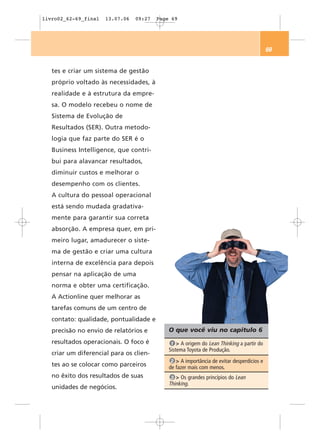 livro02_62-69_final   13.07.06   09:27   Page 69




                                                                                           69


   tes e criar um sistema de gestão
   próprio voltado às necessidades, à
   realidade e à estrutura da empre-
   sa. O modelo recebeu o nome de
   Sistema de Evolução de
   Resultados (SER). Outra metodo-
   logia que faz parte do SER é o
   Business Intelligence, que contri-
   bui para alavancar resultados,
   diminuir custos e melhorar o
   desempenho com os clientes.
   A cultura do pessoal operacional
   está sendo mudada gradativa-
   mente para garantir sua correta
   absorção. A empresa quer, em pri-
   meiro lugar, amadurecer o siste-
   ma de gestão e criar uma cultura
   interna de excelência para depois
   pensar na aplicação de uma
   norma e obter uma certificação.
   A Actionline quer melhorar as
   tarefas comuns de um centro de
   contato: qualidade, pontualidade e
   precisão no envio de relatórios e         O que você viu no capítulo 6
   resultados operacionais. O foco é          1 > A origem do Lean Thinking a partir do
                                             Sistema Toyota de Produção.
   criar um diferencial para os clien-
                                              2 > A importância de evitar desperdícios e
   tes ao se colocar como parceiros          de fazer mais com menos.
   no êxito dos resultados de suas            3 > Os grandes princípios do Lean
                                             Thinking.
   unidades de negócios.
 