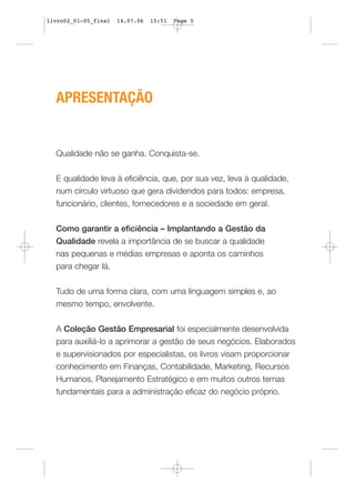 livro02_01-05_final   14.07.06   15:51   Page 5




  APRESENTAÇÃO


  Qualidade não se ganha. Conquista-se.


  E qualidade leva à eficiência, que, por sua vez, leva à qualidade,
  num círculo virtuoso que gera dividendos para todos: empresa,
  funcionário, clientes, fornecedores e a sociedade em geral.


  Como garantir a eficiência – Implantando a Gestão da
  Qualidade revela a importância de se buscar a qualidade
  nas pequenas e médias empresas e aponta os caminhos
  para chegar lá.


  Tudo de uma forma clara, com uma linguagem simples e, ao
  mesmo tempo, envolvente.


  A Coleção Gestão Empresarial foi especialmente desenvolvida
  para auxiliá-lo a aprimorar a gestão de seus negócios. Elaborados
  e supervisionados por especialistas, os livros visam proporcionar
  conhecimento em Finanças, Contabilidade, Marketing, Recursos
  Humanos, Planejamento Estratégico e em muitos outros temas
  fundamentais para a administração eficaz do negócio próprio.
 