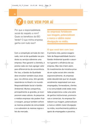 livro02_70_77_final   13.07.06   09:51    Page 70




 70



      7      O QUE VEM POR AÍ
  Por que a responsabilidade
                                            As empresas fortalecem
  social diz respeito a mim?
                                            sua imagem, potencializam
  Quais os benefícios da ISO
                                            a marca e obtêm maior
  Verde? O que minha empresa
                                            divulgação na mídia.
  ganha com tudo isso?


                                            O que você tem com isso
  Com a competição acirrada do mer-         À primeira vista, parece exagero
  cado, nem só de qualidade nos pro-        falar de Responsabilidade Social e
  dutos ou serviços sobrevive uma           Gestão Ambiental quando o assun-
  empresa. Para garantir a clientela, é     to é garantir a eficiência de sua
  preciso cada vez mais agregar valor       empresa. Mas não é bem assim.
  para diferenciá-los da concorrência.      Os investimentos da iniciativa priva-
  Por isso, a Gestão da Qualidade           da em ações sociais têm crescido
  deve envolver também duas áreas           exponencialmente. As empresas
  que, nos últimos anos, têm gerado         estão descobrindo que ter atuação
  ressonância no Brasil e no mundo:         socialmente responsável com seus
  Responsabilidade Social e Gestão          empregados, fornecedores, clientes
  Ambiental. Muitas companhias,             e na comunidade onde estão insta-
  principalmente as grandes, já incor-      ladas proporciona a elas uma série
  poraram esses valores. As pequenas        de ganhos institucionais, promocio-
  e médias empresas não podem ficar         nais e comerciais. As empresas for-
  à margem, porque também sofrem            talecem sua imagem, potencializam
  as mesmas pressões da comunidade          a marca e obtêm maior divulgação
  e se submetem às mesmas regras e          na mídia, reconhecimento público e
  leis do mercado.                          apoio de empregados e parceiros.
 