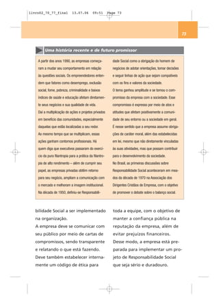livro02_70_77_final           13.07.06       09:51        Page 73




                                                                                                             73


         Uma história recente e de futuro promissor

    A partir dos anos 1990, as empresas começa-             dade Social como a obrigação do homem de
    ram a mudar seu comportamento em relação                negócios de adotar orientações, tomar decisões
    às questões sociais. Os empreendedores enten-           e seguir linhas de ação que sejam compatíveis
    dem que fatores como desemprego, exclusão               com os fins e valores da sociedade.
    social, fome, pobreza, criminalidade e baixos           O tema ganhou amplitude e se tornou o com-
    índices de saúde e educação afetam diretamen-           promisso da empresa com a sociedade. Esse
    te seus negócios e sua qualidade de vida.               compromisso é expresso por meio de atos e
    Daí a multiplicação de ações e projetos privados        atitudes que afetam positivamente a comuni-
    em benefício das comunidades, especialmente             dade de seu entorno ou a sociedade em geral.
    daquelas que estão localizadas a seu redor.             É nesse sentido que a empresa assume obriga-
    Ao mesmo tempo que se multiplicam, essas                ções de caráter moral, além das estabelecidas
    ações ganham contornos profissionais. Há                em lei, mesmo que não diretamente vinculadas
    quem diga que executivos passaram do exercí-            às suas atividades, mas que possam contribuir
    cio da pura filantropia para a prática da filantro-     para o desenvolvimento da sociedade.
    pia de alto rendimento – além de cumprir seu            No Brasil, as primeiras discussões sobre
    papel, as empresas privadas obtêm retorno               Responsabilidade Social aconteceram em mea-
    para seu negócio, ampliam a comunicação com             dos da década de 1970 na Associação dos
    o mercado e melhoram a imagem institucional.            Dirigentes Cristãos de Empresa, com o objetivo
    Na década de 1950, definiu-se Responsabili-             de promover o debate sobre o balanço social.



   bilidade Social a ser implementado                       toda a equipe, com o objetivo de
   na organização.                                          manter a confiança pública na
   A empresa deve se comunicar com                          reputação da empresa, além de
   seu público por meio de cartas de                        evitar prejuízos financeiros.
   compromissos, sendo transparente                         Desse modo, a empresa está pre-
   e relatando o que está fazendo.                          parada para implementar um pro-
   Deve também estabelecer interna-                         jeto de Responsabilidade Social
   mente um código de ética para                            que seja sério e duradouro.
 