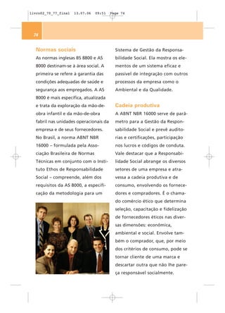 livro02_70_77_final   13.07.06   09:51   Page 74




 74


  Normas sociais                           Sistema de Gestão da Responsa-
  As normas inglesas BS 8800 e AS          bilidade Social. Ela mostra os ele-
  8000 destinam-se à área social. A        mentos de um sistema eficaz e
  primeira se refere à garantia das        passível de integração com outros
  condições adequadas de saúde e           processos da empresa como o
  segurança aos empregados. A AS           Ambiental e da Qualidade.
  8000 é mais específica, atualizada
  e trata da exploração da mão-de-         Cadeia produtiva
  obra infantil e da mão-de-obra           A ABNT NBR 16000 serve de parâ-
  fabril nas unidades operacionais da      metro para a Gestão da Respon-
  empresa e de seus fornecedores.          sabilidade Social e prevê audito-
  No Brasil, a norma ABNT NBR              rias e certificações, participação
  16000 – formulada pela Asso-             nos lucros e códigos de conduta.
  ciação Brasileira de Normas              Vale destacar que a Responsabi-
  Técnicas em conjunto com o Insti-        lidade Social abrange os diversos
  tuto Ethos de Responsabilidade           setores de uma empresa e atra-
  Social – compreende, além dos            vessa a cadeia produtiva e de
  requisitos da AS 8000, a especifi-       consumo, envolvendo os fornece-
  cação da metodologia para um             dores e compradores. É o chama-
                                           do comércio ético que determina
                                           seleção, capacitação e fidelização
                                           de fornecedores éticos nas diver-
                                           sas dimensões: econômica,
                                           ambiental e social. Envolve tam-
                                           bém o comprador, que, por meio
                                           dos critérios de consumo, pode se
                                           tornar cliente de uma marca e
                                           descartar outra que não lhe pare-
                                           ça responsável socialmente.
 