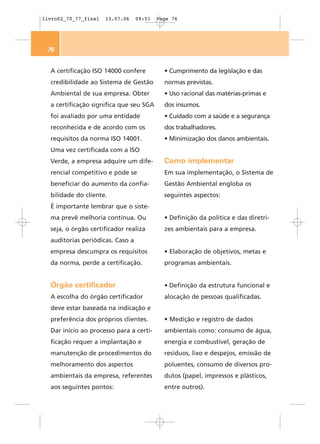 livro02_70_77_final   13.07.06    09:51   Page 76




 76


  A certificação ISO 14000 confere          • Cumprimento da legislação e das
  credibilidade ao Sistema de Gestão        normas previstas.
  Ambiental de sua empresa. Obter           • Uso racional das matérias-primas e
  a certificação significa que seu SGA      dos insumos.
  foi avaliado por uma entidade             • Cuidado com a saúde e a segurança
  reconhecida e de acordo com os            dos trabalhadores.
  requisitos da norma ISO 14001.            • Minimização dos danos ambientais.
  Uma vez certificada com a ISO
  Verde, a empresa adquire um dife-         Como implementar
  rencial competitivo e pode se             Em sua implementação, o Sistema de
  beneficiar do aumento da confia-          Gestão Ambiental engloba os
  bilidade do cliente.                      seguintes aspectos:
  É importante lembrar que o siste-
  ma prevê melhoria contínua. Ou            • Definição da política e das diretri-
  seja, o órgão certificador realiza        zes ambientais para a empresa.
  auditorias periódicas. Caso a
  empresa descumpra os requisitos           • Elaboração de objetivos, metas e
  da norma, perde a certificação.           programas ambientais.


  Órgão certificador                        • Definição da estrutura funcional e
  A escolha do órgão certificador           alocação de pessoas qualificadas.
  deve estar baseada na indicação e
  preferência dos próprios clientes.        • Medição e registro de dados
  Dar início ao processo para a certi-      ambientais como: consumo de água,
  ficação requer a implantação e            energia e combustível, geração de
  manutenção de procedimentos do            resíduos, lixo e despejos, emissão de
  melhoramento dos aspectos                 poluentes, consumo de diversos pro-
  ambientais da empresa, referentes         dutos (papel, impressos e plásticos,
  aos seguintes pontos:                     entre outros).
 