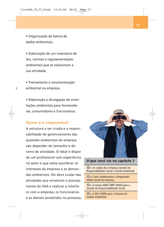 livro02_70_77_final   13.07.06   09:51   Page 77




                                                                                               77


      • Organização de banco de
      dados ambientais.


      • Elaboração de um inventário de
      leis, normas e regulamentações
      ambientais que se relacionem a
      sua atividade.


      • Treinamento e conscientização
e     ambiental na empresa.


      • Elaboração e divulgação de orien-
      tações ambientais para fornecedo-
      res, consumidores e funcionários.


      Quem é o responsável
      A estrutura a ser criada e a respon-
      sabilidade de gerenciamento das
      questões ambientais da empresa
      vão depender do tamanho e do
      ramo de atividade. O ideal é dispor
      de um profissional com experiência
                                                 O que você viu no capítulo 7
      no setor e que saiba equilibrar os
                                                  1 > As razões de a empresa investir em
,     interesses da empresa e as deman-
                                                 Responsabilidade Social e Gestão Ambiental.
      das ambientais. Ele deve cuidar das
                                                   2 > Como implementar a Responsabi-
      atividades que envolvam o planeja-         lidade Social na empresa.
                                                  3 > A norma ABNT NBR 16000 para a
-     mento do SGA e realizar a interfa-
                                                 Gestão de Responsabilidade Social.
      ce com a empresa, os funcionários           4 > A ISO 14000 para o Sistema da
      e os demais envolvidos no processo.        Gestão Ambiental.
 