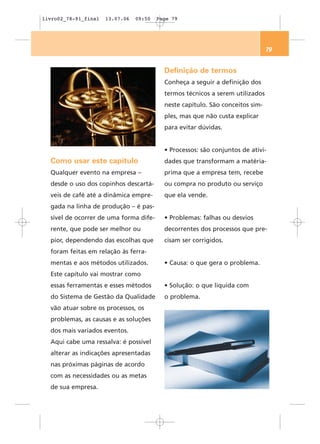 livro02_78-91_final   13.07.06   09:50   Page 79




                                                                                79


                                           Definição de termos
                                           Conheça a seguir a definição dos
                                           termos técnicos a serem utilizados
                                           neste capítulo. São conceitos sim-
                                           ples, mas que não custa explicar
                                           para evitar dúvidas.


                                           • Processos: são conjuntos de ativi-
  Como usar este capítulo                  dades que transformam a matéria-
  Qualquer evento na empresa –             prima que a empresa tem, recebe
  desde o uso dos copinhos descartá-       ou compra no produto ou serviço
  veis de café até a dinâmica empre-       que ela vende.
  gada na linha de produção – é pas-
  sível de ocorrer de uma forma dife-      • Problemas: falhas ou desvios
  rente, que pode ser melhor ou            decorrentes dos processos que pre-
  pior, dependendo das escolhas que        cisam ser corrigidos.
  foram feitas em relação às ferra-
  mentas e aos métodos utilizados.         • Causa: o que gera o problema.
  Este capítulo vai mostrar como
  essas ferramentas e esses métodos        • Solução: o que liquida com
  do Sistema de Gestão da Qualidade        o problema.
  vão atuar sobre os processos, os
  problemas, as causas e as soluções
  dos mais variados eventos.
  Aqui cabe uma ressalva: é possível
  alterar as indicações apresentadas
  nas próximas páginas de acordo
  com as necessidades ou as metas
  de sua empresa.
 