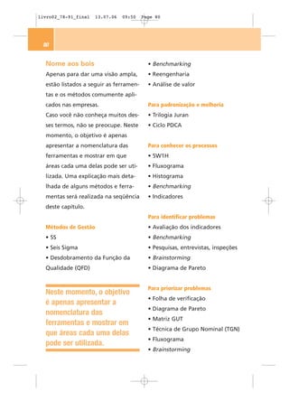 livro02_78-91_final   13.07.06   09:50   Page 80




 80


  Nome aos bois                            • Benchmarking
  Apenas para dar uma visão ampla,         • Reengenharia
  estão listados a seguir as ferramen-     • Análise de valor
  tas e os métodos comumente apli-
  cados nas empresas.                      Para padronização e melhoria
  Caso você não conheça muitos des-        • Trilogia Juran
  ses termos, não se preocupe. Neste       • Ciclo PDCA
  momento, o objetivo é apenas
  apresentar a nomenclatura das            Para conhecer os processos
  ferramentas e mostrar em que             • 5W1H
  áreas cada uma delas pode ser uti-       • Fluxograma
  lizada. Uma explicação mais deta-        • Histograma
  lhada de alguns métodos e ferra-         • Benchmarking
  mentas será realizada na seqüência       • Indicadores
  deste capítulo.
                                           Para identificar problemas
  Métodos de Gestão                        • Avaliação dos indicadores
  • 5S                                     • Benchmarking
  • Seis Sigma                             • Pesquisas, entrevistas, inspeções
  • Desdobramento da Função da             • Brainstorming
  Qualidade (QFD)                          • Diagrama de Pareto


                                           Para priorizar problemas
  Neste momento, o objetivo
                                           • Folha de verificação
  é apenas apresentar a
                                           • Diagrama de Pareto
  nomenclatura das
                                           • Matriz GUT
  ferramentas e mostrar em
                                           • Técnica de Grupo Nominal (TGN)
  que áreas cada uma delas
                                           • Fluxograma
  pode ser utilizada.
                                           • Brainstorming
 