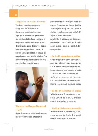 livro02_78-91_final   13.07.06   09:50   Page 88




 88


  Diagrama de causa e efeito               previamente listadas por meio de
  Também é conhecido como                  outras ferramentas (como brains-
  Diagrama de Ishikawa ou                  torming ou Diagrama de causa e
  Diagrama espinha-de-peixe.               efeito) –, selecionam-se pela TGN
  Agrupa as causas dos problemas           aquelas mais prováveis.
  por similaridade. Para executar o        A seleção é feita por critérios de
  diagrama, promove-se um grupo            pontuação. Veja como ela funcio-
  de discussão para descrever os pro-      na de acordo com a quantidade
  blemas e as possíveis causas. A          de questões:
  seguir, são agrupadas as causas de
  acordo com suas similaridades. Esse      • De 1 a 19 elementos em análise
  procedimento permite buscar solu-        Cada integrante deve selecionar
  ções melhor direcionadas.                apenas 4 elementos e pontuar de
                                           4 a 1, em ordem decrescente de
                                           importância e sem repetir a nota.
                                           As notas de cada elemento de
                                           todos os integrantes serão soma-
                                           das. As principais causas do pro-
                                           blema recebem as maiores notas.


                                           • De 20 a 34 elementos em análise
                                           Selecionam-se 6 elementos, e as
                                           notas variam de 1 a 6. O procedi-
                                           mento adotado é o mesmo.

  Técnica de Grupo Nominal
                                           • De 35 a 50 elementos em análise
  (TGN)
                                           Selecionam-se 8 elementos, e as
  A partir de uma relação de causas
                                           notas variam de 1 a 8. O procedi-
  para determinado problema –
                                           mento adotado é o mesmo.
 