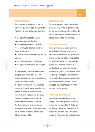 livro02_78-91_final   13.07.06   09:50   Page 89




                                                                               89


  Matriz Básico                            Estratificação
  Ferramenta usada para priorizar          Ferramenta para desdobrar dados
  soluções ou processos. Na verdade,       e analisá-los, como as possíveis cau-
  “básico” é uma sigla que significa:      sas de um problema. Um gráfico de
                                           barras é montado para visualizar os
  • B = benefícios (obtidos, por           dados da questão em análise.
  exemplo, com a solução).
  • A = abrangência (da solução) .         Carta de controle
  • S = satisfação dos funcionários        É um gráfico para acompanhar a
  (com a solução).                         variabilidade de um processo, a
  • I = investimento necessário para a     partir do cruzamento da qualidade
  solução.                                 com o tempo. Anote as flutuações
  • C = cliente externo satisfeito.        do limite superior do controle de
  • O = operacionalidade da solução.       qualidade, o limite inferior e a
                                           média. Para ter uma referência,
  Funciona por um sistema de pon-          marque no gráfico também os limi-
  tuação, que varia de 5 a 1, em           tes de especificação apresentados
  ordem decrescente de importância,        no projeto do processo a partir das
  para cada item citado.                   necessidades dos clientes. Uma
  No caso do investimento, quanto          variação mais acentuada mostra
  menor a nota de cada solução pro-        em que ponto atacar.
  posta, maior é a estimativa de
  investimento necessário. Ou seja,        Folha de verificação
  quanto mais onerosa a solução,           Num determinado período de
  menos recomendada se torna.              tempo, anota-se quando ocorre o
  Ao final, somam-se as notas. A           problema em questão. A folha de
  solução com maior número de pon-         verificação mostra a freqüência do
  tos é a mais indicada para o pro-        problema. Porém, não considera
  blema em questão.                        seu peso nem nível de importância.
 