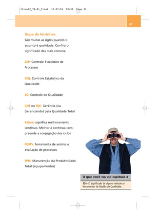 livro02_78-91_final   13.07.06   09:50   Page 91




                                                                                      91


  Sopa de letrinhas
  São muitas as siglas quando o
  assunto é qualidade. Confira o
  significado das mais comuns:


  CEP: Controle Estatístico de
  Processos


  CEQ: Controle Estatístico da
  Qualidade


  CQ: Controle de Qualidade


  GQT ou TQC: Gerência (ou
  Gerenciando) pela Qualidade Total


  Kaizen: significa melhoramento
  contínuo. Melhoria contínua com-
  preende a conjugação dos ciclos


  PQM's: ferramenta de análise e
  avaliação de processos


  TPM: Manutenção da Produtividade
  Total (equipamentos)


                                             O que você viu no capítulo 8

                                              1 > O significado de alguns métodos e
                                             ferramentas de Gestão da Qualidade.
 