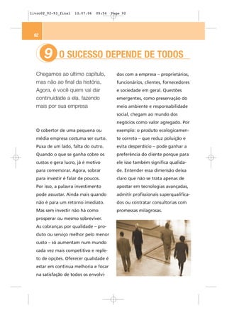 livro02_92-93_final   13.07.06   09:54   Page 92




 92



      9      O SUCESSO DEPENDE DE TODOS
  Chegamos ao último capítulo,             dos com a empresa – proprietários,
  mas não ao final da história.            funcionários, clientes, fornecedores
  Agora, é você quem vai dar               e sociedade em geral. Questões
  continuidade a ela, fazendo              emergentes, como preservação do
  mais por sua empresa                     meio ambiente e responsabilidade
                                           social, chegam ao mundo dos
                                           negócios como valor agregado. Por
  O cobertor de uma pequena ou             exemplo: o produto ecologicamen-
  média empresa costuma ser curto.         te correto – que reduz poluição e
  Puxa de um lado, falta do outro.         evita desperdício – pode ganhar a
  Quando o que se ganha cobre os           preferência do cliente porque para
  custos e gera lucro, já é motivo         ele isso também significa qualida-
  para comemorar. Agora, sobrar            de. Entender essa dimensão deixa
  para investir é falar de poucos.         claro que não se trata apenas de
  Por isso, a palavra investimento         apostar em tecnologias avançadas,
  pode assustar. Ainda mais quando         admitir profissionais superqualifica-
  não é para um retorno imediato.          dos ou contratar consultorias com
  Mas sem investir não há como             promessas milagrosas.
  prosperar ou mesmo sobreviver.
  As cobranças por qualidade – pro-
  duto ou serviço melhor pelo menor
  custo – só aumentam num mundo
  cada vez mais competitivo e reple-
  to de opções. Oferecer qualidade é
  estar em contínua melhoria e focar
  na satisfação de todos os envolvi-
 