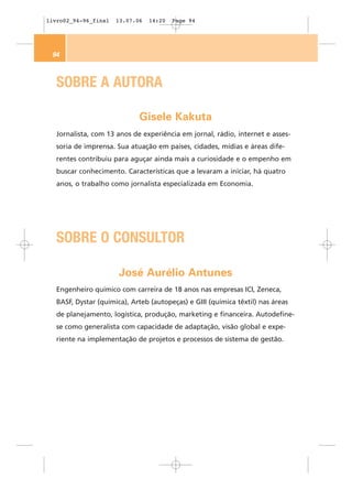 livro02_94-96_final   13.07.06   14:20   Page 94




 94



   SOBRE A AUTORA

                             Gisele Kakuta
   Jornalista, com 13 anos de experiência em jornal, rádio, internet e asses-
   soria de imprensa. Sua atuação em países, cidades, mídias e áreas dife-
   rentes contribuiu para aguçar ainda mais a curiosidade e o empenho em
   buscar conhecimento. Características que a levaram a iniciar, há quatro
   anos, o trabalho como jornalista especializada em Economia.




   SOBRE O CONSULTOR

                       José Aurélio Antunes
   Engenheiro químico com carreira de 18 anos nas empresas ICI, Zeneca,
   BASF, Dystar (química), Arteb (autopeças) e GIII (química têxtil) nas áreas
   de planejamento, logística, produção, marketing e financeira. Autodefine-
   se como generalista com capacidade de adaptação, visão global e expe-
   riente na implementação de projetos e processos de sistema de gestão.
 