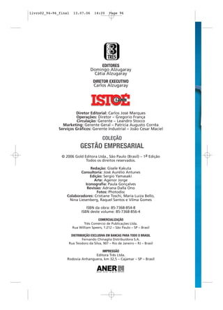 livro02_94-96_final   13.07.06      14:20     Page 96




                                      EDITORES
                                 Domingo Alzugaray
                                  Cátia Alzugaray
                                   DIRETOR EXECUTIVO
                                   Carlos Alzugaray




                       Diretor Editorial: Carlos José Marques
                       Operações: Diretor – Gregorio França
                        Circulação: Gerente – Leandro Stocco
                Marketing: Gerente Geral – Patrícia Augusto Corrêa
              Serviços Gráficos: Gerente Industrial – João Cesar Maciel

                                         COLEÇÃO
                           GESTÃO EMPRESARIAL
               © 2006 Gold Editora Ltda., São Paulo (Brasil) – 1a Edição
                            Todos os direitos reservados.

                               Redação: Gisele Kakuta
                         Consultoria: José Aurélio Antunes
                               Edição: Sergio Yamasaki
                                 Arte: Agenor Jorge
                            Iconografia: Paula Gonçalves
                             Revisão: Adriana Dalla Ono
                                   Fotos: Photodisc
                  Colaboradores: Cristiane Toschi, Maria Luiza Bello,
                   Nina Liesenberg, Raquel Santos e Vilma Gomes

                               ISBN da obra: 85-7368-854-8
                            ISBN deste volume: 85-7368-856-4

                                      COMERCIALIZAÇÃO
                             Três Comércio de Publicações Ltda.
                      Rua William Speers, 1.212 – São Paulo – SP – Brasil

                    DISTRIBUIÇÃO EXCLUSIVA EM BANCAS PARA TODO O BRASIL
                           Fernando Chinaglia Distribuidora S.A.
                   Rua Teodoro da Silva, 907 – Rio de Janeiro – RJ – Brasil

                                     IMPRESSÃO
                                 Editora Três Ltda.
                  Rodovia Anhanguera, km 32,5 – Cajamar – SP – Brasil
 
