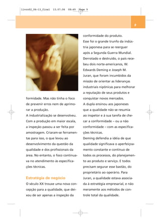 livro02_06-13_final   13.07.06     08:49   Page 9




                                                                                  9


                                             conformidade do produto.
                                             Esse foi o grande trunfo da indús-
                                             tria japonesa para se reerguer
                                             após a Segunda Guerra Mundial.
                                             Derrotado e destruído, o país rece-
                                             beu dois norte-americanos, W.
                                             Edwards Deming e Joseph M.
                                             Juran, que foram incumbidos da
                                             missão de orientar as lideranças
                                             industriais nipônicas para melhorar
                                             a reputação de seus produtos e
   formidade. Mas não tinha o foco           conquistar novos mercados.
   de prevenir erros nem de aprimo-          A dupla ensinou aos japoneses
   rar a produção.                           que a qualidade não se resumia
   A industrialização se desenvolveu.        ao inspetor e à sua tarefa de che-
   Com a produção em maior escala,           car a conformidade – ou a não
   a inspeção passou a ser feita por         conformidade – com as especifica-
   amostragem. Criaram-se ferramen-          ções técnicas.
   tas para isso, o que levou ao             Deming defendia a idéia de que
   desenvolvimento da questão da             qualidade significava o aperfeiçoa-
   qualidade e dos profissionais da          mento constante e contínuo de
   área. No entanto, o foco continua-        todos os processos, do planejamen-
   va no atendimento às especifica-          to ao produto e serviço. E todos
   ções técnicas.                            precisam segurar esse bastão, do
                                             proprietário ao operário. Para
   Estratégia de negócio                     Juran, a qualidade estava associa-
   O século XX trouxe uma nova con-          da à estratégia empresarial, e não
   cepção para a qualidade, que dei-         meramente aos métodos de con-
   xou de ser apenas a inspeção da           trole total da qualidade.
 