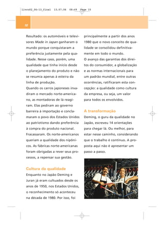 livro02_06-13_final   13.07.06   08:49   Page 10




 10


  Resultado: os automóveis e televi-       principalmente a partir dos anos
  sores Made in Japan ganharam o           1980 que o novo conceito de qua-
  mundo porque conquistaram a              lidade se consolidou definitiva-
  preferência justamente pela qua-         mente em todo o mundo.
  lidade. Nesse caso, porém, uma           O avanço das garantias dos direi-
  qualidade que tinha início desde         tos do consumidor, a globalização
  o planejamento do produto e não          e as normas internacionais para
  se resumia apenas à esteira da           um padrão mundial, entre outras
  linha de produção.                       ocorrências, ratificaram esta con-
  Quando os carros japoneses inva-         cepção: a qualidade como cultura
  diram o mercado norte-america-           da empresa, ou seja, um valor
  no, as montadoras de lá reagi-           para todos os envolvidos.
  ram. Elas pediram ao governo
  barreira à importação e concla-          A transformação
  maram o povo dos Estados Unidos          Deming, o guru da qualidade no
  ao patriotismo dando preferência         Japão, escreveu 14 orientações
  à compra do produto nacional.            para chegar lá. Ou melhor, para
  Fracassaram. Os norte-americanos         estar nesse caminho, considerando
  queriam a qualidade dos nipôni-          que o trabalho é contínuo. A pro-
  cos. As fábricas norte-americanas        posta aqui não é apresentar um
  foram obrigadas a rever seus pro-        passo a passo.
  cessos, a repensar sua gestão.


  Cultura da qualidade
  Enquanto no Japão Deming e
  Juran já eram cultuados desde os
  anos de 1950, nos Estados Unidos,
  o reconhecimento só aconteceu
  na década de 1980. Por isso, foi
 