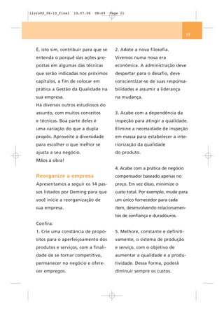 livro02_06-13_final   13.07.06   08:49   Page 11




                                                                               11


   É, isto sim, contribuir para que se     2. Adote a nova filosofia.
   entenda o porquê das ações pro-         Vivemos numa nova era
   postas em algumas das técnicas          econômica. A administração deve
   que serão indicadas nos próximos        despertar para o desafio, deve
   capítulos, a fim de colocar em          conscientizar-se de suas responsa-
   prática a Gestão da Qualidade na        bilidades e assumir a liderança
   sua empresa.                            na mudança.
   Há diversos outros estudiosos do
   assunto, com muitos conceitos           3. Acabe com a dependência da
   e técnicas. Boa parte deles é           inspeção para atingir a qualidade.
   uma variação do que a dupla             Elimine a necessidade de inspeção
   propôs. Aproveite a diversidade         em massa para estabelecer a inte-
   para escolher o que melhor se           riorização da qualidade
   ajusta a seu negócio.                   do produto.
   Mãos à obra!
                                           4. Acabe com a prática de negócio
   Reorganize a empresa                    compensador baseado apenas no
   Apresentamos a seguir os 14 pas-        preço. Em vez disso, minimize o
   sos listados por Deming para que        custo total. Por exemplo, mude para
   você inicie a reorganização de          um único fornecedor para cada
   sua empresa.                            item, desenvolvendo relacionamen-
                                           tos de confiança e duradouros.
   Confira:
   1. Crie uma constância de propó-        5. Melhore, constante e definiti-
   sitos para o aperfeiçoamento dos        vamente, o sistema de produção
   produtos e serviços, com a finali-      e serviço, com o objetivo de
   dade de se tornar competitivo,          aumentar a qualidade e a produ-
   permanecer no negócio e ofere-          tividade. Dessa forma, poderá
   cer empregos.                           diminuir sempre os custos.
 