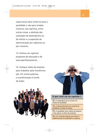 livro02_06-13_final   13.07.06   08:49   Page 13




                                                                                        13


   supervisores deve voltar-se para a
   qualidade e não para simples
   números. Isso significa, entre
   outras coisas, a abolição das
   avaliações de desempenho ou
   de mérito e a suspensão da
   administração por objetivos ou
   por números.


   13. Institua um vigoroso
   programa de educação e de
   auto-aperfeiçoamento.


   14. Coloque todos da empresa
   para trabalhar pela transforma-
   ção. Em outras palavras,
   a transformação é tarefa
   de todos.




                                             O que você viu no capítulo 1

                                              1 > A importância de se investir em
                                             Gestão da Qualidade.
                                              2 > O desenvolvimento do conceito de
                                             qualidade ao longo do tempo.
                                              3 > A qualidade como cultura da empresa
                                             e não apenas na linha de produção.
                                              4 > Os 14 pontos básicos para iniciar a
                                             implementação de qualidade na empresa.
 