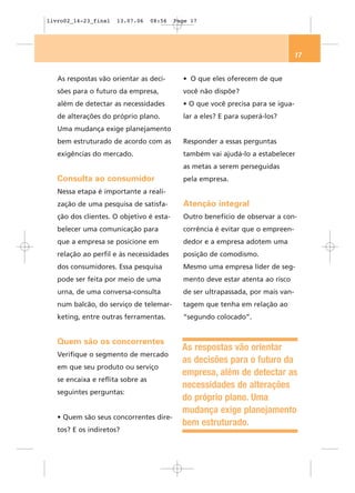 livro02_14-23_final   13.07.06     08:56   Page 17




                                                                                  17


   As respostas vão orientar as deci-        • O que eles oferecem de que
   sões para o futuro da empresa,            você não dispõe?
   além de detectar as necessidades          • O que você precisa para se igua-
   de alterações do próprio plano.           lar a eles? E para superá-los?
   Uma mudança exige planejamento
   bem estruturado de acordo com as          Responder a essas perguntas
   exigências do mercado.                    também vai ajudá-lo a estabelecer
                                             as metas a serem perseguidas
   Consulta ao consumidor                    pela empresa.
   Nessa etapa é importante a reali-
   zação de uma pesquisa de satisfa-         Atenção integral
   ção dos clientes. O objetivo é esta-      Outro benefício de observar a con-
   belecer uma comunicação para              corrência é evitar que o empreen-
   que a empresa se posicione em             dedor e a empresa adotem uma
   relação ao perfil e às necessidades       posição de comodismo.
   dos consumidores. Essa pesquisa           Mesmo uma empresa líder de seg-
   pode ser feita por meio de uma            mento deve estar atenta ao risco
   urna, de uma conversa-consulta            de ser ultrapassada, por mais van-
   num balcão, do serviço de telemar-        tagem que tenha em relação ao
   keting, entre outras ferramentas.         “segundo colocado”.


   Quem são os concorrentes
                                             As respostas vão orientar
   Verifique o segmento de mercado
                                             as decisões para o futuro da
   em que seu produto ou serviço
                                             empresa, além de detectar as
   se encaixa e reflita sobre as
                                             necessidades de alterações
   seguintes perguntas:
                                             do próprio plano. Uma
                                             mudança exige planejamento
   • Quem são seus concorrentes dire-
                                             bem estruturado.
   tos? E os indiretos?
 